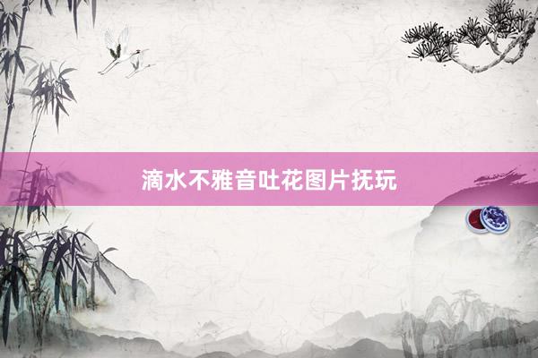 滴水不雅音吐花图片抚玩