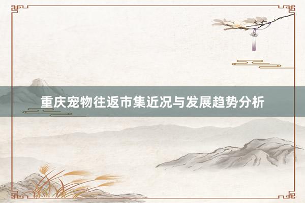 重庆宠物往返市集近况与发展趋势分析